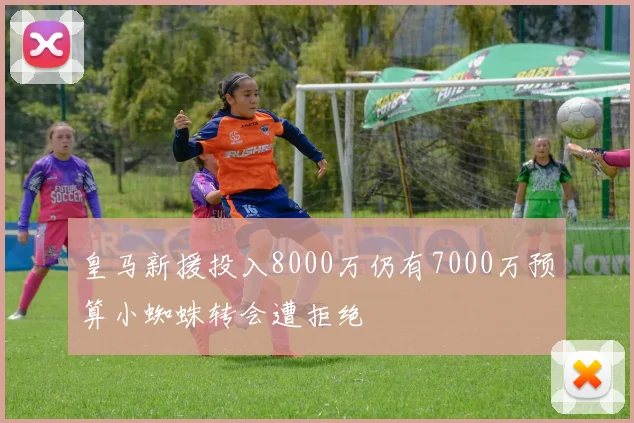 皇马新援投入8000万仍有7000万预算小蜘蛛转会遭拒绝