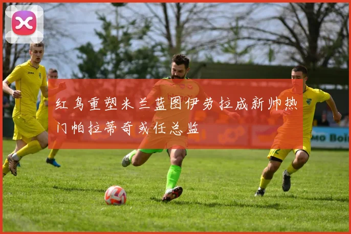 红鸟重塑米兰蓝图伊劳拉成新帅热门帕拉蒂奇或任总监