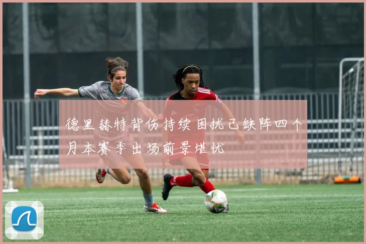 德里赫特背伤持续困扰已缺阵四个月本赛季出场前景堪忧