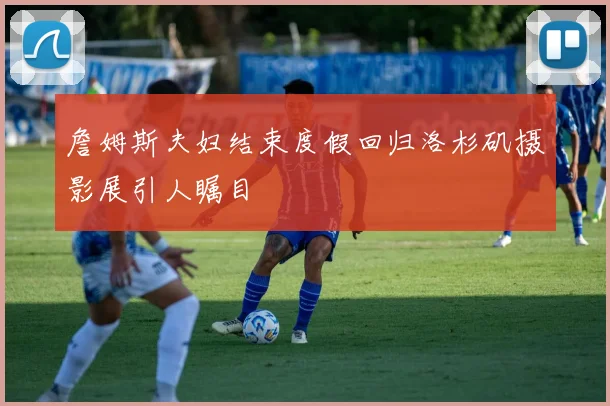 詹姆斯夫妇结束度假回归洛杉矶摄影展引人瞩目