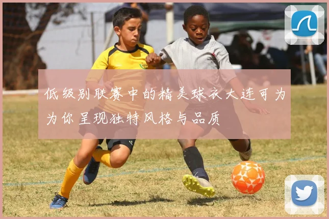 低级别联赛中的精美球衣大连可为为你呈现独特风格与品质