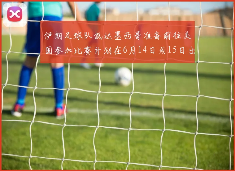 伊朗足球队抵达墨西哥准备前往美国参加比赛计划在6月14日或15日出发