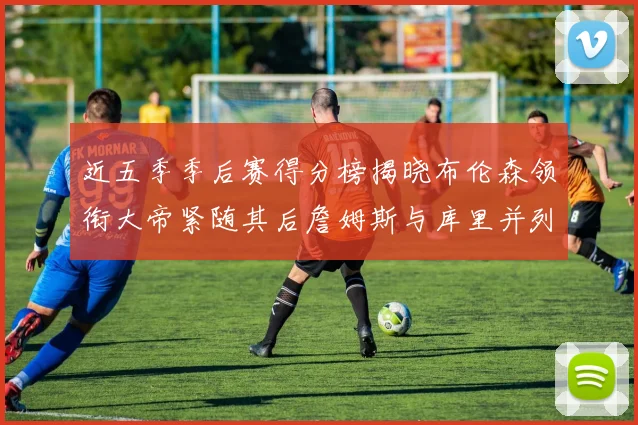 近五季季后赛得分榜揭晓布伦森领衔大帝紧随其后詹姆斯与库里并列第四