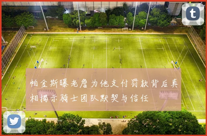 帕金斯曝老詹为他支付罚款背后真相揭示骑士团队默契与信任