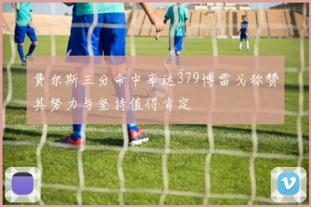 费尔斯三分命中率达379博雷戈称赞其努力与坚持值得肯定