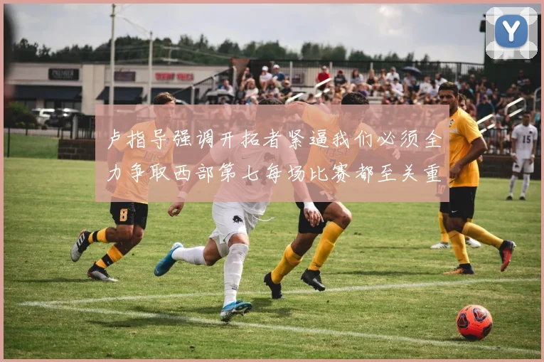 卢指导强调开拓者紧逼我们必须全力争取西部第七每场比赛都至关重要