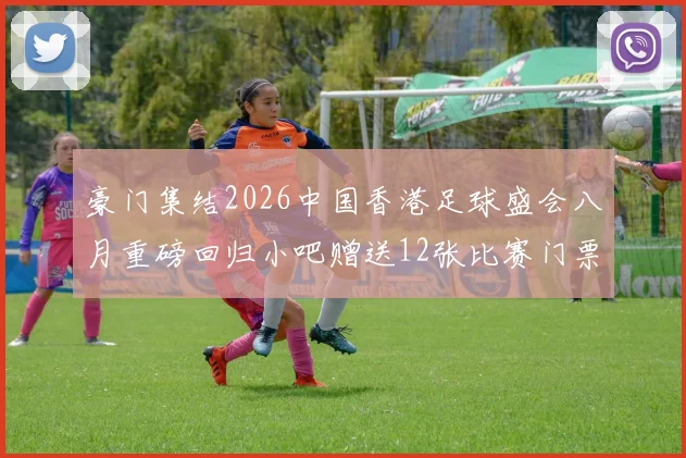 豪门集结2026中国香港足球盛会八月重磅回归小吧赠送12张比赛门票等你来拿