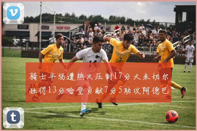 骑士半场遭热火压制17分大米切尔独得13分哈登贡献7分5助攻阿德巴约状态低迷仅9中1