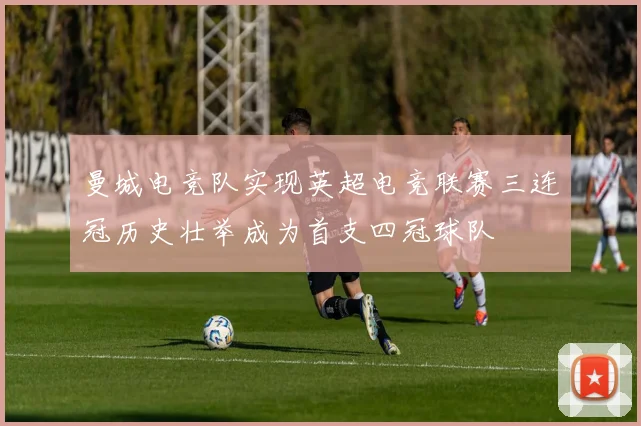 曼城电竞队实现英超电竞联赛三连冠历史壮举成为首支四冠球队