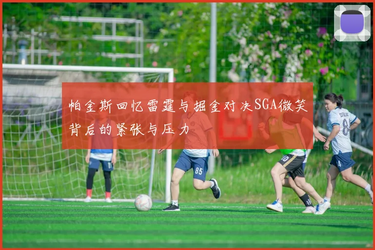 帕金斯回忆雷霆与掘金对决SGA微笑背后的紧张与压力