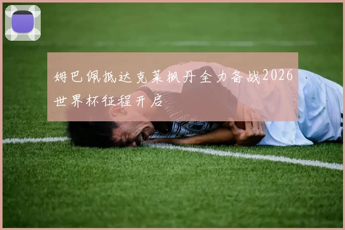 姆巴佩抵达克莱枫丹全力备战2026世界杯征程开启