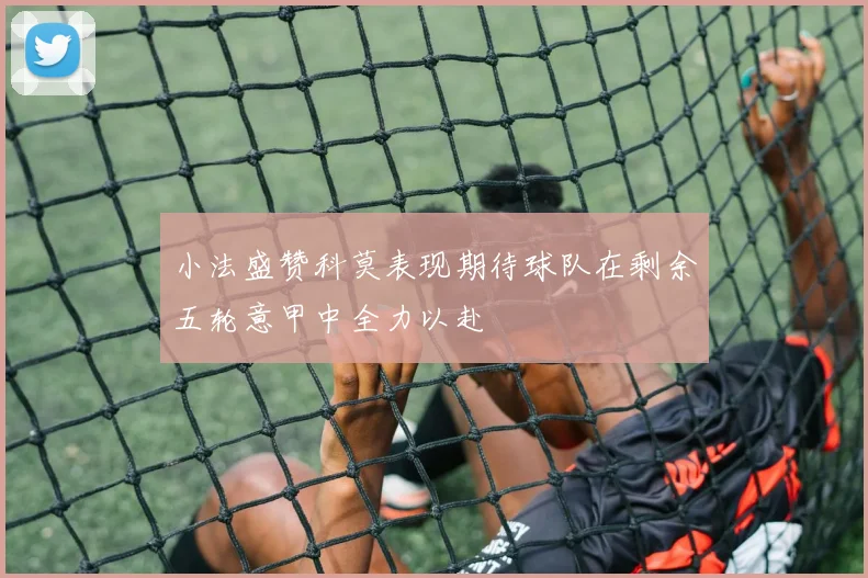 小法盛赞科莫表现期待球队在剩余五轮意甲中全力以赴