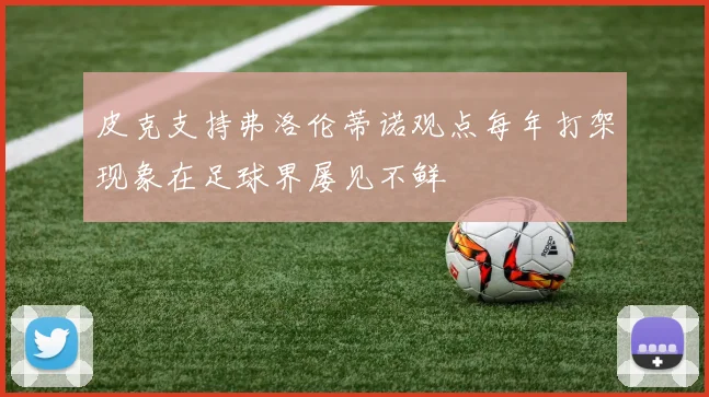 皮克支持弗洛伦蒂诺观点每年打架现象在足球界屡见不鲜