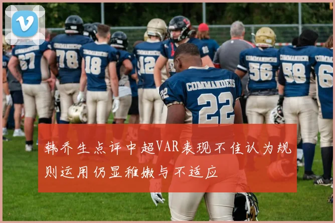韩乔生点评中超VAR表现不佳认为规则运用仍显稚嫩与不适应