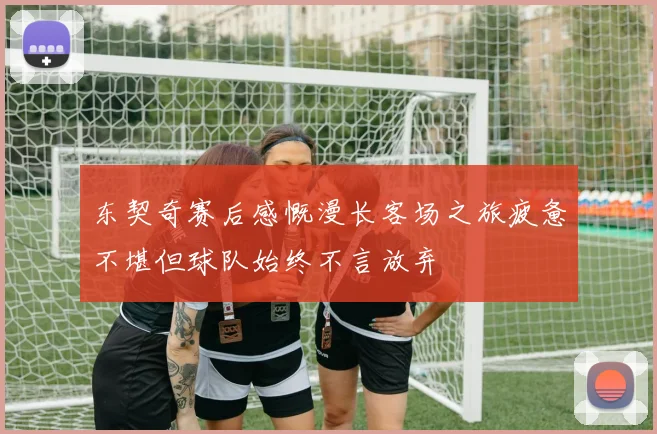 东契奇赛后感慨漫长客场之旅疲惫不堪但球队始终不言放弃