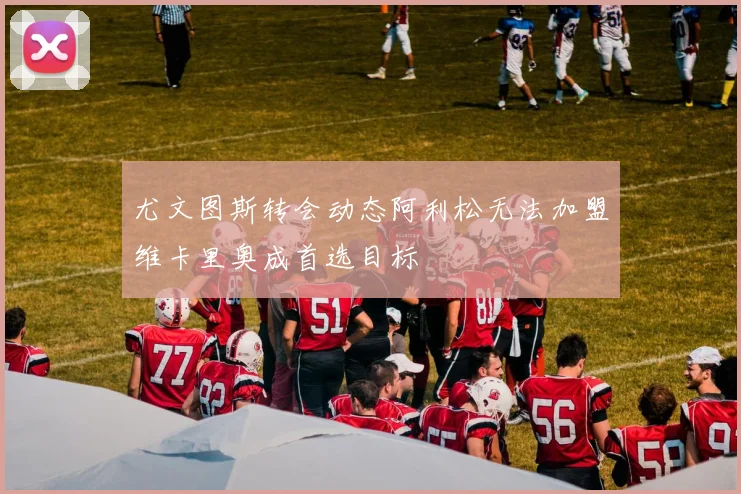 尤文图斯转会动态阿利松无法加盟维卡里奥成首选目标