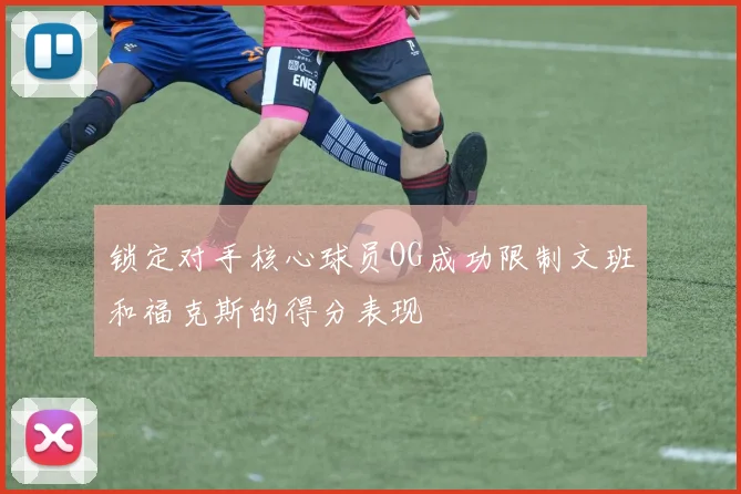 锁定对手核心球员OG成功限制文班和福克斯的得分表现